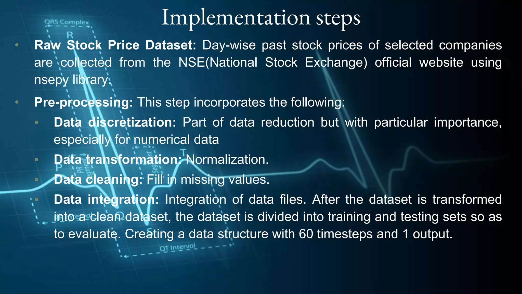 Implementation steps
• Raw Stock Price Dataset: Day-wise past stock prices of selected companies
are collected from the NSE(National Stock Exchange) official website using
nsepy library.
• Pre-processing: This step incorporates the following:
▪ Data discretization: Part of data reduction but with particular importance,
especially for numerical data
▪ Data transformation: Normalization.
▪ Data cleaning: Fill in missing values.
▪ Data integration: Integration of data files. After the dataset is transformed
into a clean dataset, the dataset is divided into training and testing sets so as
to evaluate. Creating a data structure with 60 timesteps and 1 output.
 
