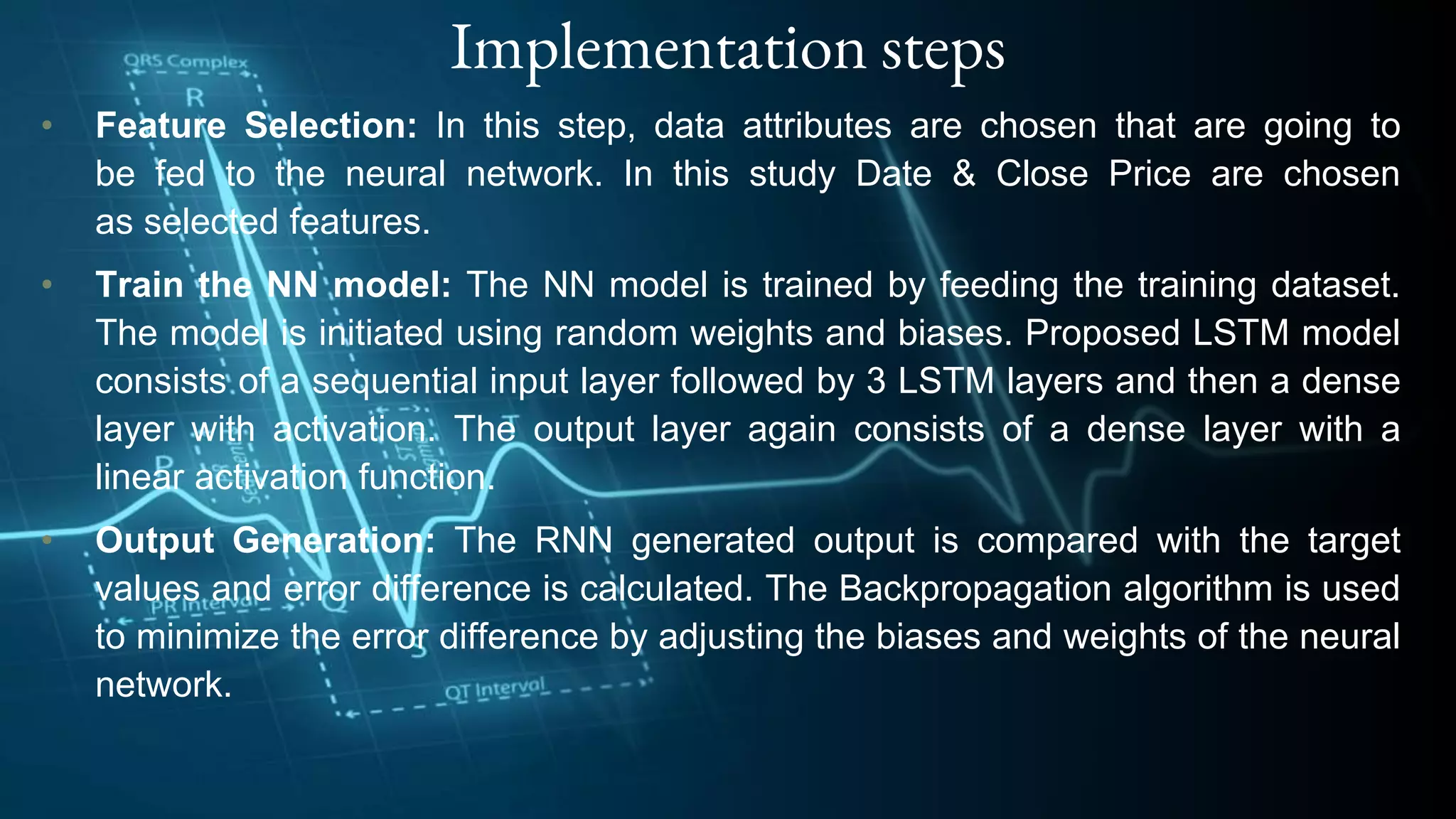 Implementation steps
• Feature Selection: In this step, data attributes are chosen that are going to
be fed to the neural network. In this study Date & Close Price are chosen
as selected features.
• Train the NN model: The NN model is trained by feeding the training dataset.
The model is initiated using random weights and biases. Proposed LSTM model
consists of a sequential input layer followed by 3 LSTM layers and then a dense
layer with activation. The output layer again consists of a dense layer with a
linear activation function.
• Output Generation: The RNN generated output is compared with the target
values and error difference is calculated. The Backpropagation algorithm is used
to minimize the error difference by adjusting the biases and weights of the neural
network.
 
