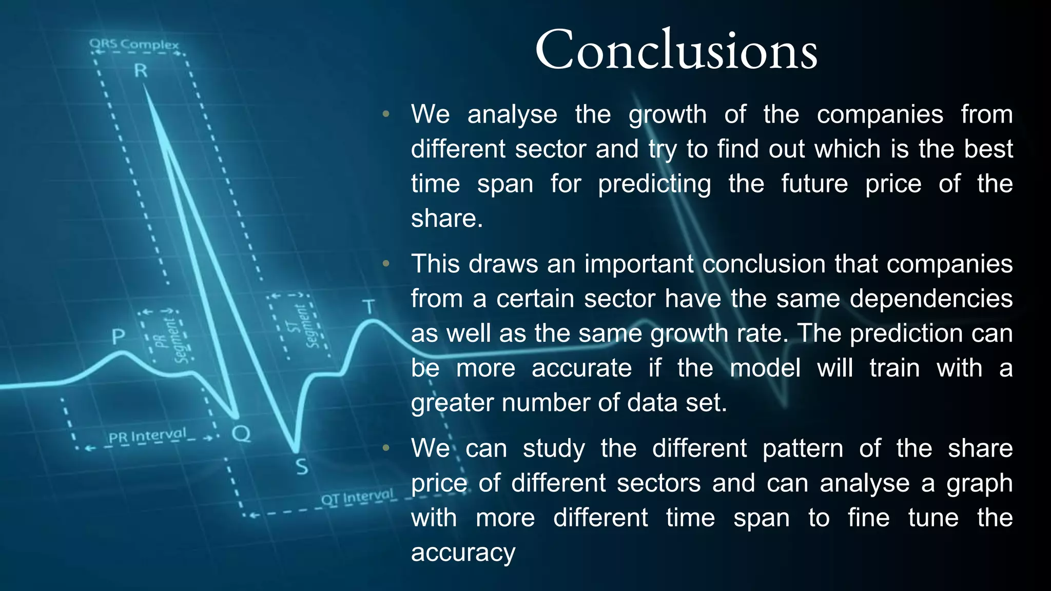 Conclusions
• We analyse the growth of the companies from
different sector and try to find out which is the best
time span for predicting the future price of the
share.
• This draws an important conclusion that companies
from a certain sector have the same dependencies
as well as the same growth rate. The prediction can
be more accurate if the model will train with a
greater number of data set.
• We can study the different pattern of the share
price of different sectors and can analyse a graph
with more different time span to fine tune the
accuracy
 