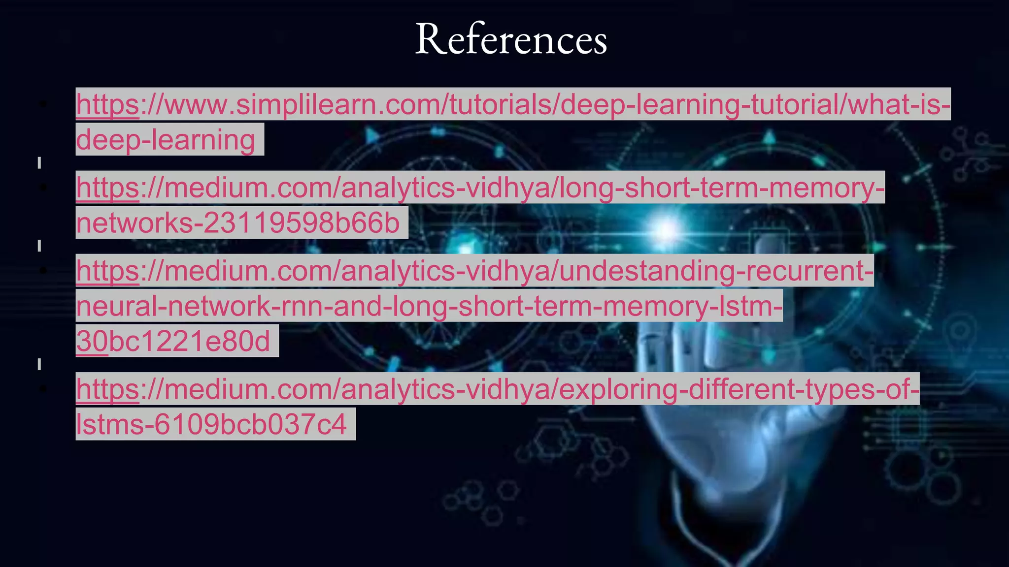 References
• https://www.simplilearn.com/tutorials/deep-learning-tutorial/what-is-
deep-learning
• https://medium.com/analytics-vidhya/long-short-term-memory-
networks-23119598b66b
• https://medium.com/analytics-vidhya/undestanding-recurrent-
neural-network-rnn-and-long-short-term-memory-lstm-
30bc1221e80d
• https://medium.com/analytics-vidhya/exploring-different-types-of-
lstms-6109bcb037c4
 
