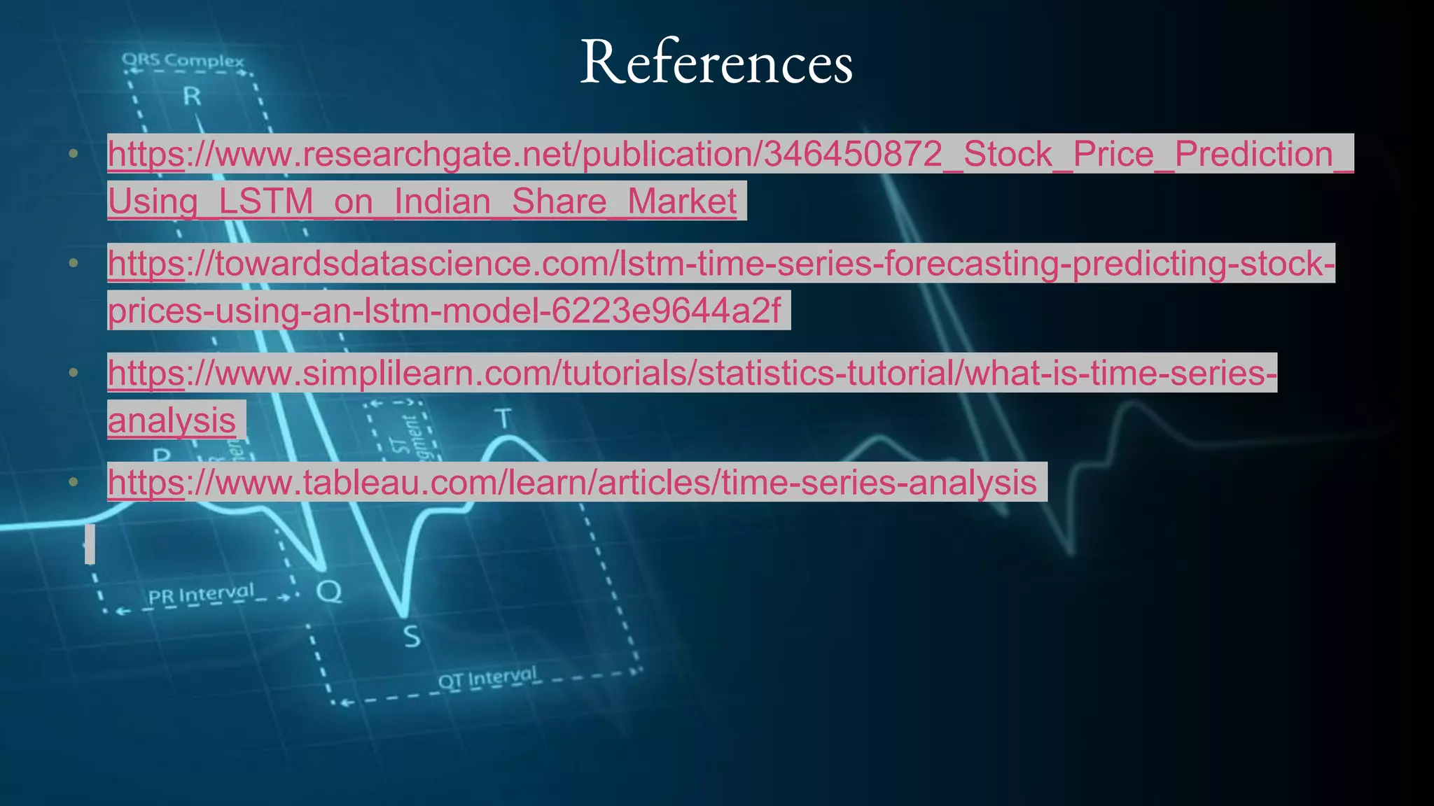 References
• https://www.researchgate.net/publication/346450872_Stock_Price_Prediction_
Using_LSTM_on_Indian_Share_Market
• https://towardsdatascience.com/lstm-time-series-forecasting-predicting-stock-
prices-using-an-lstm-model-6223e9644a2f
• https://www.simplilearn.com/tutorials/statistics-tutorial/what-is-time-series-
analysis
• https://www.tableau.com/learn/articles/time-series-analysis
 