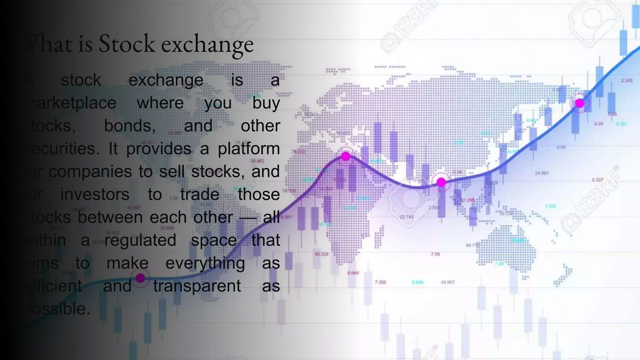What is Stock exchange
A stock exchange is a
marketplace where you buy
stocks, bonds, and other
securities. It provides a platform
for companies to sell stocks, and
for investors to trade those
stocks between each other — all
within a regulated space that
aims to make everything as
efficient and transparent as
possible.
 