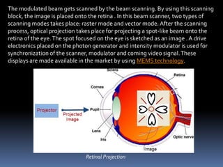 The modulated beam gets scanned by the beam scanning. By using this scanning
block, the image is placed onto the retina . In this beam scanner, two types of
scanning modes takes place: raster mode and vector mode. After the scanning
process, optical projection takes place for projecting a spot-like beam onto the
retina of the eye.The spot focused on the eye is sketched as an image . A drive
electronics placed on the photon generator and intensity modulator is used for
synchronization of the scanner, modulator and coming video signal.These
displays are made available in the market by using MEMS technology.
Retinal Projection
 
