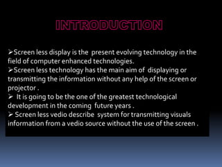 Screen less display is the present evolving technology in the
field of computer enhanced technologies.
Screen less technology has the main aim of displaying or
transmitting the information without any help of the screen or
projector .
 It is going to be the one of the greatest technological
development in the coming future years .
 Screen less vedio describe system for transmitting visuals
information from a vedio source without the use of the screen .
 