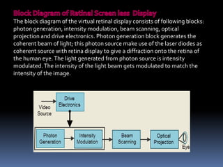 The block diagram of the virtual retinal display consists of following blocks:
photon generation, intensity modulation, beam scanning, optical
projection and drive electronics. Photon generation block generates the
coherent beam of light; this photon source make use of the laser diodes as
coherent source with retina display to give a diffraction onto the retina of
the human eye.The light generated from photon source is intensity
modulated.The intensity of the light beam gets modulated to match the
intensity of the image.
 