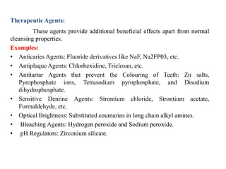 Therapeutic Agents:
These agents provide additional beneficial effects apart from normal
cleansing properties.
Examples:
• Anticaries Agents: Fluoride derivatives like NaF, Na2FP03, etc.
• Antiplaque Agents: Chlorhexidine, Triclosan, etc.
• Antitartar Agents that prevent the Colouring of Teeth: Zn salts,
Pyrophosphate ions, Tetrasodium pyrophosphate, and Disodium
dihydrophosphate.
• Sensitive Dentine Agents: Strontium chloride, Strontium acetate,
Formaldehyde, etc.
• Optical Brightness: Substituted coumarins in long chain alkyl amines.
• Bleaching Agents: Hydrogen peroxide and Sodium peroxide.
• pH Regulators: Zirconium silicate.
 