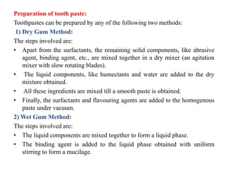 Preparation of tooth paste:
Toothpastes can be prepared by any of the following two methods:
1) Dry Gum Method:
The steps involved are:
• Apart from the surfactants, the remaining solid components, like abrasive
agent, binding agent, etc., are mixed together in a dry mixer (an agitation
mixer with slow rotating blades).
• The liquid components, like humectants and water are added to the dry
mixture obtained.
• All these ingredients are mixed till a smooth paste is obtained.
• Finally, the surfactants and flavouring agents are added to the homogenous
paste under vacuum.
2) Wet Gum Method:
The steps involved are:
• The liquid components are mixed together to form a liquid phase.
• The binding agent is added to the liquid phase obtained with uniform
stirring to form a mucilage.
 