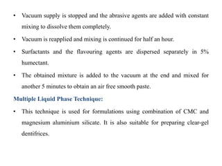 • Vacuum supply is stopped and the abrasive agents are added with constant
mixing to dissolve them completely.
• Vacuum is reapplied and mixing is continued for half an hour.
• Surfactants and the flavouring agents are dispersed separately in 5%
humectant.
• The obtained mixture is added to the vacuum at the end and mixed for
another 5 minutes to obtain an air free smooth paste.
Multiple Liquid Phase Technique:
• This technique is used for formulations using combination of CMC and
magnesium aluminium silicate. It is also suitable for preparing clear-gel
dentifrices.
 