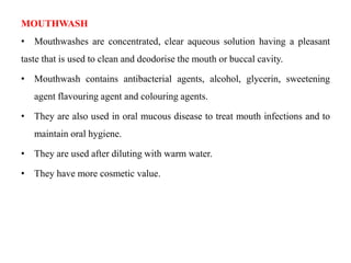 MOUTHWASH
• Mouthwashes are concentrated, clear aqueous solution having a pleasant
taste that is used to clean and deodorise the mouth or buccal cavity.
• Mouthwash contains antibacterial agents, alcohol, glycerin, sweetening
agent flavouring agent and colouring agents.
• They are also used in oral mucous disease to treat mouth infections and to
maintain oral hygiene.
• They are used after diluting with warm water.
• They have more cosmetic value.
 