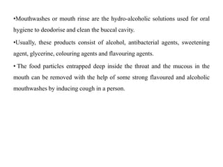 •Mouthwashes or mouth rinse are the hydro-alcoholic solutions used for oral
hygiene to deodorise and clean the buccal cavity.
•Usually, these products consist of alcohol, antibacterial agents, sweetening
agent, glycerine, colouring agents and flavouring agents.
• The food particles entrapped deep inside the throat and the mucous in the
mouth can be removed with the help of some strong flavoured and alcoholic
mouthwashes by inducing cough in a person.
 