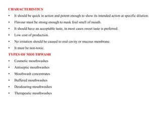 CHARACTERISTICS
• It should be quick in action and potent enough to show its intended action at specific dilution.
• Flavour must be strong enough to mask foul smell of mouth.
• It should have an acceptable taste, in most cases sweet taste is preferred.
• Low cost of production.
• No irritation should be caused to oral cavity or mucous membrane.
• It must be non-toxic.
TYPES OF MOUTHWASH
• Cosmetic mouthwashes
• Antiseptic mouthwashes
• Mouthwash concentrates
• Buffered mouthwashes
• Deodouring mouthwashes
• Therapeutic mouthwashes
 
