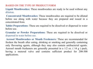 BASED ON THE TYPE OF PRODUCT FORM
Liquid Mouthwashes: These mouthwashes are ready to be used without any
dilution.
Concentrated Mouthwashes: These mouthwashes are required to be diluted
before use along with water because they are prepared and issued in a
concentrated from.
Tablet Preparations: These are required to be dissolved or dispersed in water
before use.
Granular or Powder Preparations: These are required to be dissolved or
dispersed in water before use.
Aerosol Mouthwashes or Mouth Fresheners: These are recommended for
freshen the breath after eating, drinking or smoking and generally containing
only flavouring agents, although they may also contain antibacterial agents.
Aerosol mouth fresheners are generally presented in a 1/2 oz. ( 14 g ) pack,
having a metered valve and contains sufficient product for 200-300
applications.
 