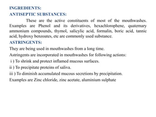 INGREDIENTS:
ANTISEPTIC SUBSTANCES:
These are the active constituents of most of the mouthwashes.
Examples are Phenol and its derivatives, hexachlorophene, quaternary
ammonium compounds, thymol, salicylic acid, formalin, boric acid, tannic
acid, hydroxy benzoates, etc are commonly used substance.
ASTRINGENTS:
They are being used in mouthwashes from a long time.
Astringents are incorporated in mouthwashes for following actions:
i ) To shrink and protect inflamed mucous surfaces.
ii ) To precipitate proteins of saliva.
iii ) To diminish accumulated mucous secretions by precipitation.
Examples are Zinc chloride, zinc acetate, aluminium sulphate
 
