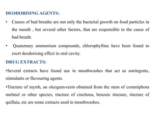 DEODORISING AGENTS:
• Causes of bad breathe are not only the bacterial growth on food particles in
the mouth , but several other factors, that are responsible to the cause of
bad breath.
• Quaternary ammonium compounds, chlorophylline have been found to
exert deodorising effect in oral cavity.
DRUG EXTRACTS:
•Several extracts have found use in mouthwashes that act as astringents,
stimulants or flavouring agents.
•Tincture of myrrh, an oleogum-resin obtained from the stem of commiphora
molmol or other species, tincture of cinchona, benzoic tincture, tincture of
quillaia, etc are some extracts used in mouthwashes.
 