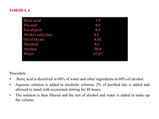 FORMULA
Procedure
• Boric acid is dissolved in 60% of water and other ingredients in 60% of alcohol.
• Aqueous solution is added to alcoholic solution, 2% of purified talc is added and
allowed to stand with occasional stirring for 48 hours.
• The solution is then filtered and the rest of alcohol and water is added to make up
the volume.
Boric acid 1.5
Thymol 0.1
Eucalyptol 0.5
Methyl salicylate 0.1
Oil of thyme 0.03
Menthol 0.1
Alcohol 30.0
Water 67.67
 