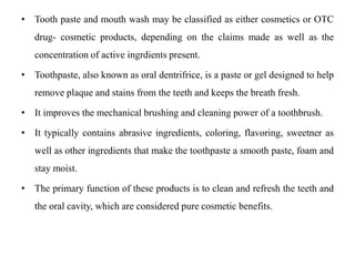 • Tooth paste and mouth wash may be classified as either cosmetics or OTC
drug- cosmetic products, depending on the claims made as well as the
concentration of active ingrdients present.
• Toothpaste, also known as oral dentrifrice, is a paste or gel designed to help
remove plaque and stains from the teeth and keeps the breath fresh.
• It improves the mechanical brushing and cleaning power of a toothbrush.
• It typically contains abrasive ingredients, coloring, flavoring, sweetner as
well as other ingredients that make the toothpaste a smooth paste, foam and
stay moist.
• The primary function of these products is to clean and refresh the teeth and
the oral cavity, which are considered pure cosmetic benefits.
 