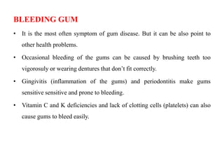 BLEEDING GUM
• It is the most often symptom of gum disease. But it can be also point to
other health problems.
• Occasional bleeding of the gums can be caused by brushing teeth too
vigorosuly or wearing dentures that don’t fit correctly.
• Gingivitis (inflammation of the gums) and periodontitis make gums
sensitive sensitive and prone to bleeding.
• Vitamin C and K deficiencies and lack of clotting cells (platelets) can also
cause gums to bleed easily.
 