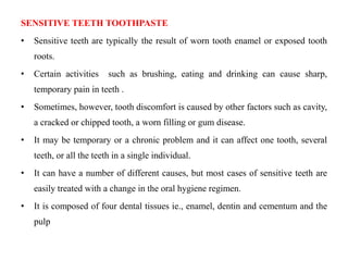 SENSITIVE TEETH TOOTHPASTE
• Sensitive teeth are typically the result of worn tooth enamel or exposed tooth
roots.
• Certain activities such as brushing, eating and drinking can cause sharp,
temporary pain in teeth .
• Sometimes, however, tooth discomfort is caused by other factors such as cavity,
a cracked or chipped tooth, a worn filling or gum disease.
• It may be temporary or a chronic problem and it can affect one tooth, several
teeth, or all the teeth in a single individual.
• It can have a number of different causes, but most cases of sensitive teeth are
easily treated with a change in the oral hygiene regimen.
• It is composed of four dental tissues ie., enamel, dentin and cementum and the
pulp
 