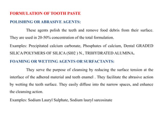 FORMULATION OF TOOTH PASTE
POLISHING OR ABRASIVE AGENTS:
These agents polish the teeth and remove food debris from their surface.
They are used in 20-50% concentration of the total formulation.
Examples: Precipitated calcium carbonate, Phosphates of calcium, Dental GRADED
SILICA/POLYMERS OF SILICA (SI02 ) N., TRIHYDRATED ALUMINA.
FOAMING OR WETTING AGENTS OR SURFACTANTS:
They serve the purpose of cleansing by reducing the surface tension at the
interface of the adhered material and teeth enamel . They facilitate the abrasive action
by wetting the teeth surface. They easily diffuse into the narrow spaces, and enhance
the cleansing action.
Examples: Sodium Lauryl Sulphate, Sodium lauryl sarcosinate
 