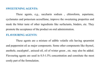 SWEETENING AGENTS:
These agents, e.g., saccharin sodium , chloroform, aspartame,
cyclamates and potassium acesulfame, improve the sweetening properties and
mask the bitter taste of other ingredients like surfactants, binders, etc. They
promote the acceptance of the product on oral administration.
FLAVOURING AGENTS:
These agents are a mixture of edible volatile oils having spearmint
and peppermint oil as major components. Some other components like thymol,
anethole, eucalyptol , aniseed oil, oil of winter green , etc. may also be added.
Flavouring agents are used in 0.5-1.5% concentration and constitute the most
costly part of the formulation.
 