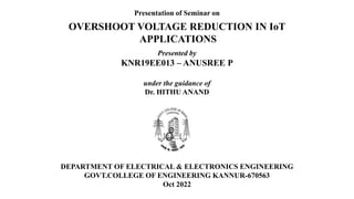 Presentation of Seminar on
OVERSHOOT VOLTAGE REDUCTION IN IoT
APPLICATIONS
Presented by
KNR19EE013 – ANUSREE P
under the guidance of
Dr. HITHU ANAND
DEPARTMENT OF ELECTRICAL & ELECTRONICS ENGINEERING
GOVT.COLLEGE OF ENGINEERING KANNUR-670563
Oct 2022
 