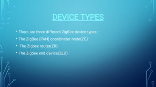 DEVICE TYPES
•
•
•
•
There are three different ZigBee device types :
The ZigBee (PAN) coordinator node(ZC)
The Zigbee router(ZR)
The Zigbee end device(ZED)
 