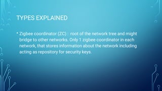 TYPES EXPLAINED
• Zigbee coordinator (ZC) : root of the network tree and might
bridge to other networks. Only 1 zigbee coordinator in each
network, that stores information about the network including
acting as repository for security keys.
 