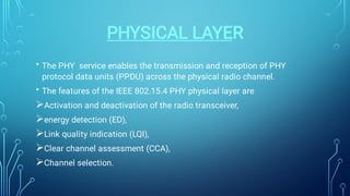 PHYSICAL LAYER
•
•





The PHY service enables the transmission and reception of PHY
protocol data units (PPDU) across the physical radio channel.
The features of the IEEE 802.15.4 PHY physical layer are
Activation and deactivation of the radio transceiver,
energy detection (ED),
Link quality indication (LQI),
Clear channel assessment (CCA),
Channel selection.
 