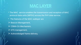 MAC LAYER
•
•




The MAC service enables the transmission and reception of MAC
protocol data units (MPDU) across the PHY data service.
The features of the MAC sublayer are
Beacon Management,
CSMA-CA Mechanism,
GTS management,
Acknowledged frame delivery,
 