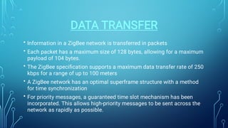 DATA TRANSFER
•
•
•
•
•
Information in a ZigBee network is transferred in packets
Each packet has a maximum size of 128 bytes, allowing for a maximum
payload of 104 bytes.
The ZigBee speciﬁcation supports a maximum data transfer rate of 250
kbps for a range of up to 100 meters
A ZigBee network has an optimal superframe structure with a method
for time synchronization
For priority messages, a guaranteed time slot mechanism has been
incorporated. This allows high-priority messages to be sent across the
network as rapidly as possible.
 