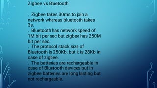 Zigbee vs Bluetooth
. Zigbee takes 30ms to join a
network whereas bluetooth takes
3s.
. Bluetooth has network speed of
1M bit per sec but zigbee has 250M
bit per sec.
. The protocol stack size of
Bluetooth is 250Kb, but it is 28Kb in
case of zigbee.
. The batteries are rechargeable in
case of Bluetooth devices but in
zigbee batteries are long lasting but
not rechargeable.
 