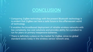 CONCLUSION
•
•
•
Comparing ZigBee technology with the present Bluetooth technology it
is evident that ZigBee can have a safe future in this effervescent world
of technology.
It enables the broadbased deployment of reliable wireless networks with
low complexity, low cost solutions and provides ability for a product to
run for years on primary inexpensive batteries.
There is deﬁnitely a place on the market for ZigBee, since no global
standard exists today in the wireless sensor network area.
 