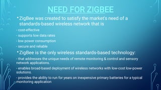 NEED FOR ZIGBEE
•
•
ZigBee was created to satisfy the market's need of a
standards-based wireless network that is
- cost-effective
- supports low data rates
- low power consumption
- secure and reliable
ZigBee is the only wireless standards-based technology:
- that addresses the unique needs of remote monitoring & control and sensory
network applications.
- enables broad-based deployment of wireless networks with low-cost low-power
solutions.
- provides the ability to run for years on inexpensive primary batteries for a typical
monitoring application
 