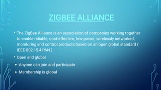 ZIGBEE ALLIANCE
•
•
The ZigBee Alliance is an association of companies working together
to enable reliable, cost-effective, low-power, wirelessly networked,
monitoring and control products based on an open global standard (
IEEE 802.15.4 PAN )
Open and global
► Anyone can join and participate
► Membership is global
 