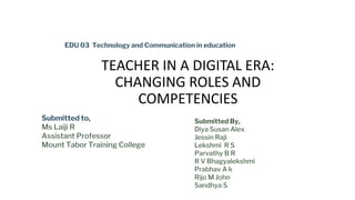 TEACHER IN A DIGITAL ERA:
CHANGING ROLES AND
COMPETENCIES
EDU 03 Technology and Communication in education
Submitted to,
Ms Laiji R
Assistant Professor
Mount Tabor Training College
Submitted By,
Diya Susan Alex
Jessin Raji
Lekshmi R S
Parvathy B R
R V Bhagyalekshmi
Prabhav A k
Rijo M John
Sandhya S
 