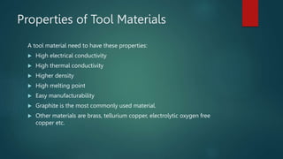 Properties of Tool Materials
A tool material need to have these properties:
 High electrical conductivity
 High thermal conductivity
 Higher density
 High melting point
 Easy manufacturability
 Graphite is the most commonly used material.
 Other materials are brass, tellurium copper, electrolytic oxygen free
copper etc.
 