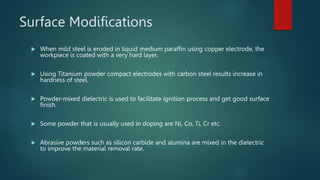 Surface Modifications
 When mild steel is eroded in liquid medium paraffin using copper electrode, the
workpiece is coated with a very hard layer.
 Using Titanium powder compact electrodes with carbon steel results increase in
hardness of steel.
 Powder-mixed dielectric is used to facilitate ignition process and get good surface
finish.
 Some powder that is usually used in doping are Ni, Co, Ti, Cr etc.
 Abrasive powders such as silicon carbide and alumina are mixed in the dielectric
to improve the material removal rate.
 