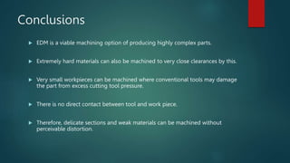 Conclusions
 EDM is a viable machining option of producing highly complex parts.
 Extremely hard materials can also be machined to very close clearances by this.
 Very small workpieces can be machined where conventional tools may damage
the part from excess cutting tool pressure.
 There is no direct contact between tool and work piece.
 Therefore, delicate sections and weak materials can be machined without
perceivable distortion.
 