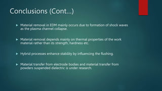 Conclusions (Cont…)
 Material removal in EDM mainly occurs due to formation of shock waves
as the plasma channel collapse.
 Material removal depends mainly on thermal properties of the work
material rather than its strength, hardness etc.
 Hybrid processes enhance stability by influencing the flushing.
 Material transfer from electrode bodies and material transfer from
powders suspended dielectric is under research.
 