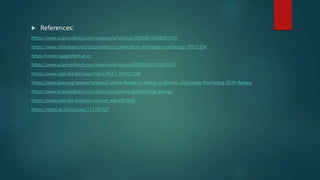  References:
https://www.sciencedirect.com/science/article/pii/S092401360800705X
https://www.slideshare.net/GopinathGuru3/electrical-discharge-machining-70522354
https://www.rajagiritech.ac.in
https://www.sciencedirect.com/science/article/pii/S0890695503001627
https://www.irjet.net/archives/V4/i5/IRJET-V4I521.pdf
https://www.ijser.org/researchpaper/Current-Research-trends-in-Electric-Discharge-Machining-EDM-Review
https://www.sciencedirect.com/topics/engineering/discharge-energy
https://www.edm.kd-solution.com/en_edm08.html
https://nptel.ac.in/courses/112105127
 