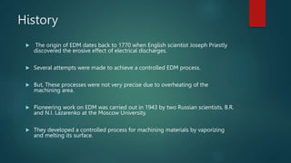 History
 The origin of EDM dates back to 1770 when English scientist Joseph Priestly
discovered the erosive effect of electrical discharges.
 Several attempts were made to achieve a controlled EDM process.
 But, These processes were not very precise due to overheating of the
machining area.
 Pioneering work on EDM was carried out in 1943 by two Russian scientists, B.R.
and N.I. Lazarenko at the Moscow University.
 They developed a controlled process for machining materials by vaporizing
and melting its surface.
 