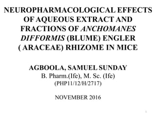 NEUROPHARMACOLOGICAL EFFECTS
OF AQUEOUS EXTRACT AND
FRACTIONS OF ANCHOMANES
DIFFORMIS (BLUME) ENGLER
( ARACEAE) RHIZOME IN MICE
AGBOOLA, SAMUEL SUNDAY
B. Pharm.(Ife), M. Sc. (Ife)
(PHP11/12/H/2717)
NOVEMBER 2016
1
 