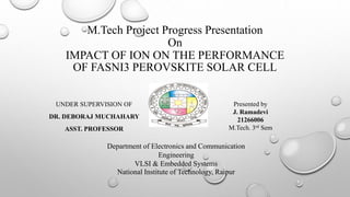 M.Tech Project Progress Presentation
On
IMPACT OF ION ON THE PERFORMANCE
OF FASNI3 PEROVSKITE SOLAR CELL
UNDER SUPERVISION OF
DR. DEBORAJ MUCHAHARY
ASST. PROFESSOR
Presented by
J. Ramadevi
21266006
M.Tech. 3rd Sem
Department of Electronics and Communication
Engineering
VLSI & Embedded Systems
National Institute of Technology, Raipur
 
