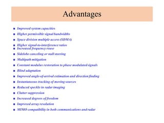 Advantages
■ Improved system capacities
■ Higher permissible signal bandwidths
■ Space division multiple access (SDMA)
■ Higher signal-to-interference ratios
■ Increased frequency reuse
■ Sidelobe canceling or null steering
■ Multipath mitigation
■ Constant modulus restoration to phase modulatedsignals
■ Blind adaptation
■ Improved angle-of-arrival estimation and directionfinding
■ Instantaneous tracking of moving sources
■ Reduced speckle in radar imaging
■ Clutter suppression
■ Increased degrees of freedom
■ Improved array resolution
■ MIMO compatibility in both communications and radar
 