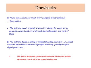 Drawbacks
■ There transceivers are much more complex than traditional
• base station
■ The antenna needs separate transceiver chains for each array
antenna element and accurate real-time calibration for each of
them
■ The antenna beam forming is computationally intensive, i.e., smart
antenna base stations must be equipped withvery powerful digital
signal processors
• This leads to increase the system costs in short term, but since the benefits
outweigh the costs, it will be less expensive in long run
 