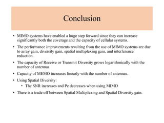 Conclusion
• MIMO systems have enabled a huge step forward since they can increase
significantly both the coverage and the capacity of cellular systems.
• The performance improvements resulting from the use of MIMO systems are due
to array gain, diversity gain, spatial multiplexing gain, and interference
reduction.
• The capacity of Receive or Transmit Diversity grows logarithmically with the
number of antennas
• Capacity of MEMO increases linearly with the number of antennas.
• Using Spatial Diversity:
• The SNR increases and Pe decreases when using MIMO
• There is a trade off between Spatial Multiplexing and Spatial Diversity gain.
 
