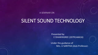 A SEMINAR ON
SILENT SOUND TECHNOLOGY
Presented by
E DHANYASREE (207R1A6616)
Under the guidance of
Mrs. U SARITHA (Asst.Professor)
 