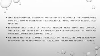 • LIKE SCHOPENHAUER, NIETZSCHE PRESENTED THE PICTURE OF THE PHILOSOPHER
WHO WILL STOP AT NOTHING IN THE SEARCH FOR TRUTH, HOWEVER PAINFUL THAT
MIGHT BE.
• SCHOPENHAUER’S STYLE OF WRITING, PERHAPS MORE THAN THE CONTENT,
INFLUENCED NIETZSCHE’S STYLE AND PROVIDED A DEMONSTRATION THAT ONE CAN
WRITE PHILOSOPHY AND ALSO WRITE WELL.
• NIETZSCHE SEEMINGLY ADOPTED THE PRIMACY OF THE WILL, THE CORE TEACHING OF
SCHOPENHAUER, AS THE MOTIVATING FORCE, AND THIS BECAME THE WILL TO POWER.
 