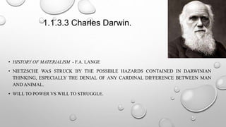 1.1.3.3 Charles Darwin.
• HISTORY OF MATERIALISM - F.A. LANGE
• NIETZSCHE WAS STRUCK BY THE POSSIBLE HAZARDS CONTAINED IN DARWINIAN
THINKING, ESPECIALLY THE DENIAL OF ANY CARDINAL DIFFERENCE BETWEEN MAN
AND ANIMAL.
• WILL TO POWER VS WILL TO STRUGGLE.
 