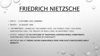 FRIEDRICH NIETZSCHE
• BIRTH - 15 OCTOBER 1844, GERMANY.
• DEATH - 25 AUGUST 1900.
• IMP WRITINGS - HUMAN ALL TOO HUMAN (1878), GAY SCIENCE (1882), THUS SPOKE
ZARATHUSTRA (1883), THE TWILIGHT OF IDOLS (1889), HE ANTICHRIST (1895).
• ATHEIST. FAMOUS FOR HIS CRITICISMS OF TRADITIONAL EUROPEAN MORAL COMMITMENTS,
TOGETHER WITH THEIR FOUNDATIONS IN CHRISTIANITY.
• NIETZSCHE AIMS AT FREEING HIGHER HUMAN BEINGS FROM THEIR FALSE CONSCIOUSNESS ABOUT
MORALITY.
 